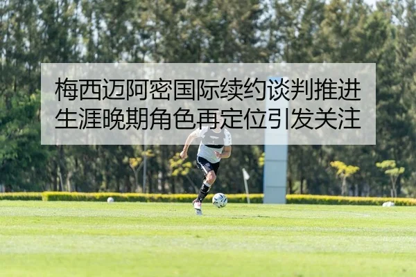 梅西迈阿密国际续约谈判推进 生涯晚期角色再定位引发关注