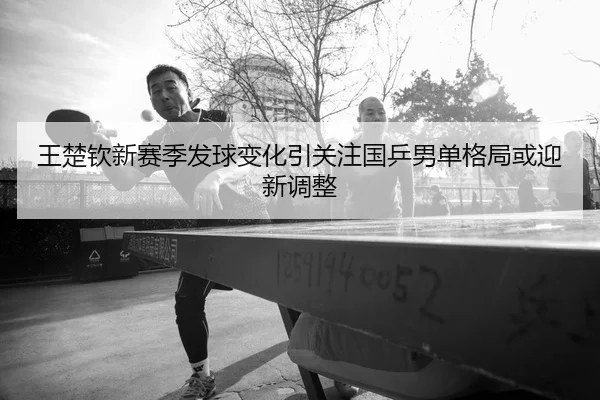 王楚钦新赛季发球变化引关注国乒男单格局或迎新调整