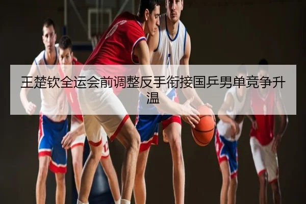 王楚钦全运会前调整反手衔接国乒男单竞争升温